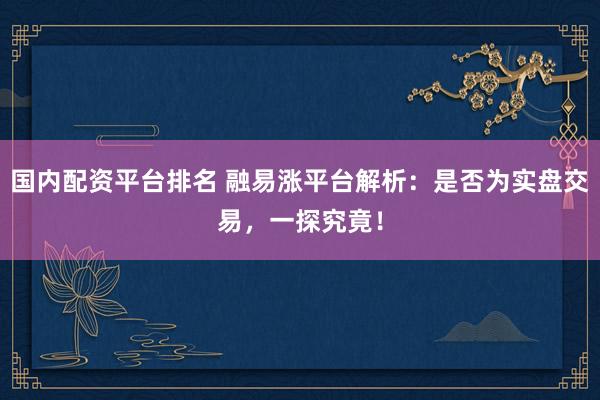 国内配资平台排名 融易涨平台解析：是否为实盘交易，一探究竟！