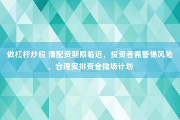做杠杆炒股 清配资期限临近，投资者需警惕风险，合理安排资金撤场计划