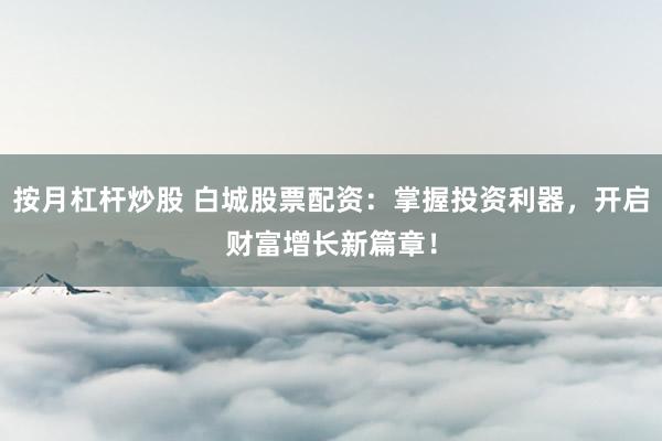 按月杠杆炒股 白城股票配资：掌握投资利器，开启财富增长新篇章！