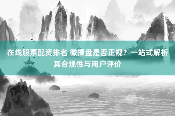 在线股票配资排名 徽操盘是否正规？一站式解析其合规性与用户评价
