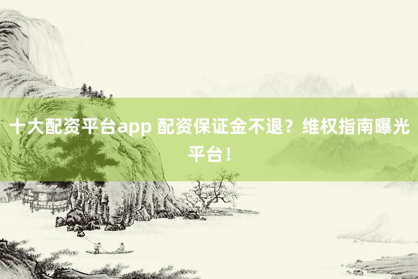 十大配资平台app 配资保证金不退？维权指南曝光平台！