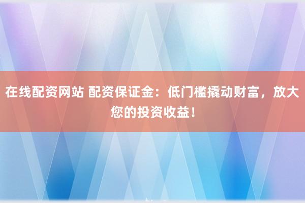 在线配资网站 配资保证金：低门槛撬动财富，放大您的投资收益！