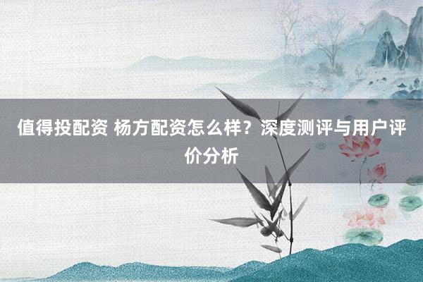 值得投配资 杨方配资怎么样？深度测评与用户评价分析