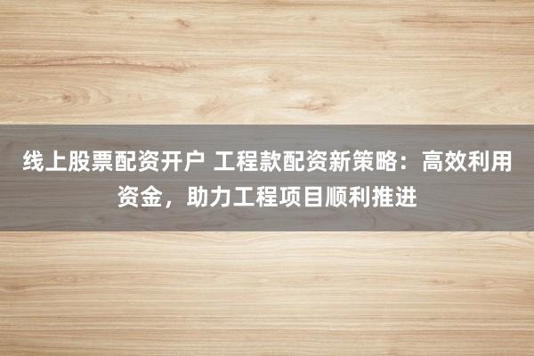 线上股票配资开户 工程款配资新策略：高效利用资金，助力工程项目顺利推进
