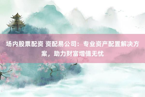 场内股票配资 资配易公司:专业资产配置解决方案,助力财富增值无忧