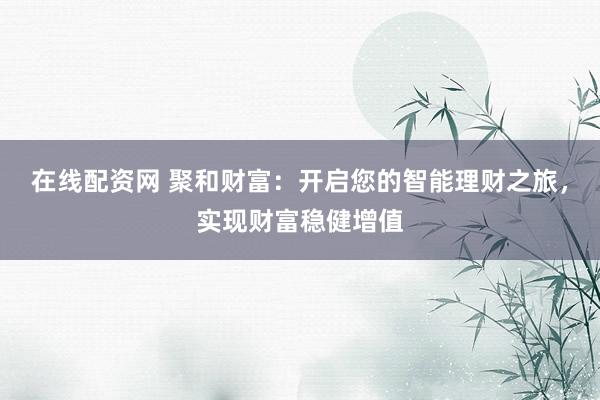 在线配资网 聚和财富:开启您的智能理财之旅,实现财富稳健增值