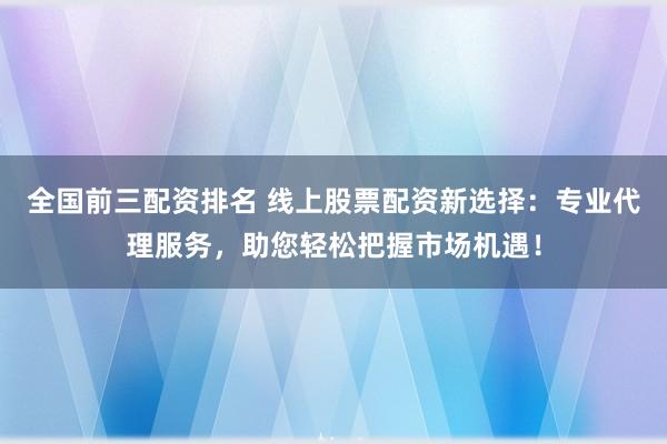 全国前三配资排名 线上股票配资新选择:专业代理服务,助您轻松把握市场机遇!