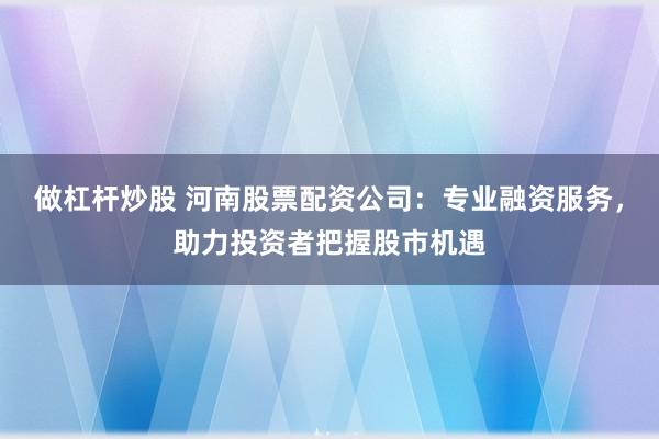 做杠杆炒股 河南股票配资公司:专业融资服务,助力投资者把握股市机遇