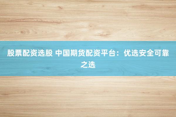 股票配资选股 中国期货配资平台：优选安全可靠之选