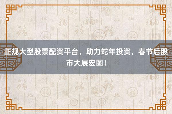 正规大型股票配资平台，助力蛇年投资，春节后股市大展宏图！
