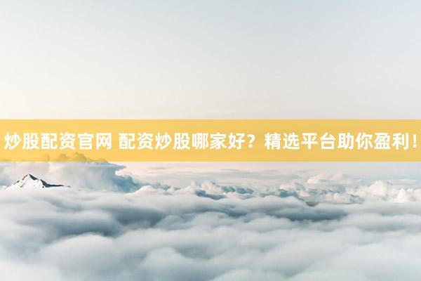 炒股配资官网 配资炒股哪家好？精选平台助你盈利！