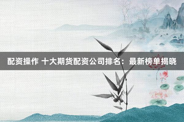 配资操作 十大期货配资公司排名：最新榜单揭晓