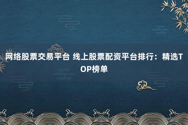 网络股票交易平台 线上股票配资平台排行:精选TOP榜单