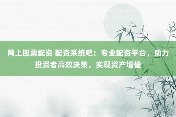 网上股票配资 配资系统吧：专业配资平台，助力投资者高效决策，实现资产增值