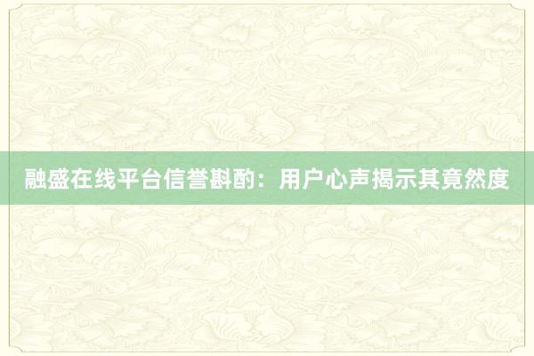 融盛在线平台信誉斟酌：用户心声揭示其竟然度
