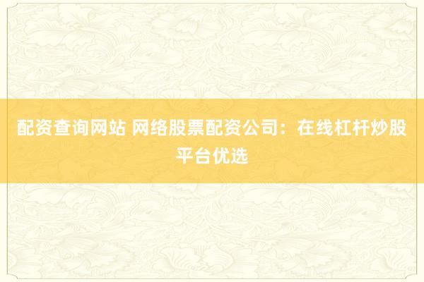 配资查询网站 网络股票配资公司：在线杠杆炒股平台优选