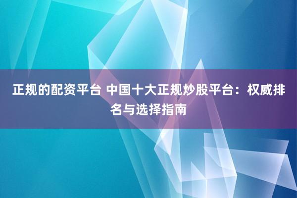 正规的配资平台 中国十大正规炒股平台:权威排名与选择指南