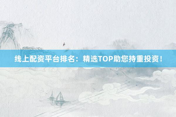 线上配资平台排名：精选TOP助您持重投资！