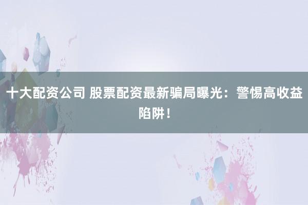 十大配资公司 股票配资最新骗局曝光：警惕高收益陷阱！