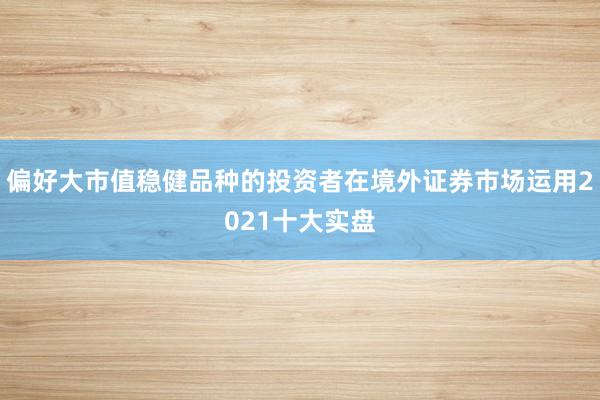 偏好大市值稳健品种的投资者在境外证券市场运用2021十大实盘