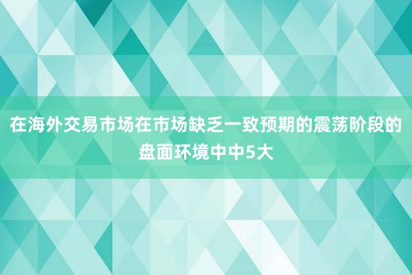 在海外交易市场在市场缺乏一致预期的震荡阶段的盘面环境中中5大