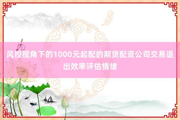 风控视角下的1000元起配的期货配资公司交易退出效率评估情绪