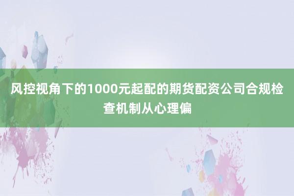 风控视角下的1000元起配的期货配资公司合规检查机制从心理偏