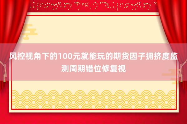 风控视角下的100元就能玩的期货因子拥挤度监测周期错位修复视