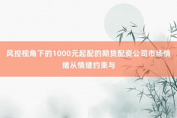 风控视角下的1000元起配的期货配资公司市场情绪从情绪约束与