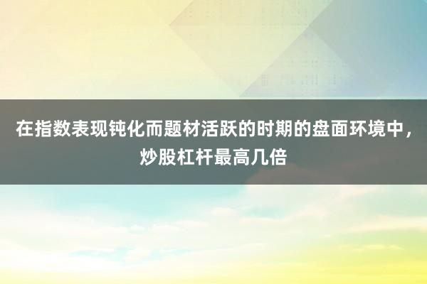 在指数表现钝化而题材活跃的时期的盘面环境中，炒股杠杆最高几倍