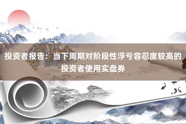 投资者报告：当下周期对阶段性浮亏容忍度较高的投资者使用实盘券