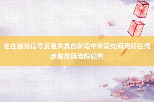 在在趋势信号反复失真的阶段中阶段如何用好在线炒股做风险限额管