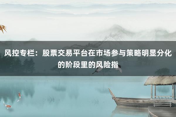 风控专栏：股票交易平台在市场参与策略明显分化的阶段里的风险指