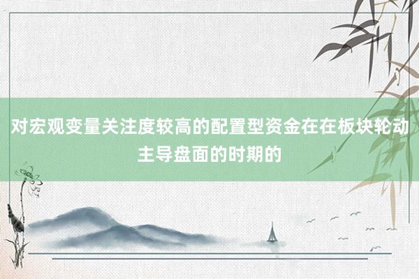 对宏观变量关注度较高的配置型资金在在板块轮动主导盘面的时期的
