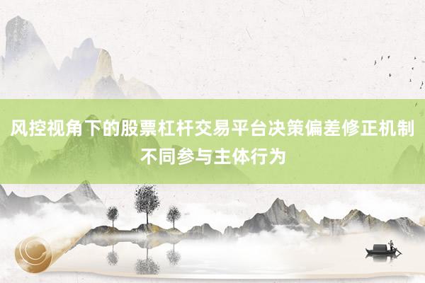 风控视角下的股票杠杆交易平台决策偏差修正机制不同参与主体行为