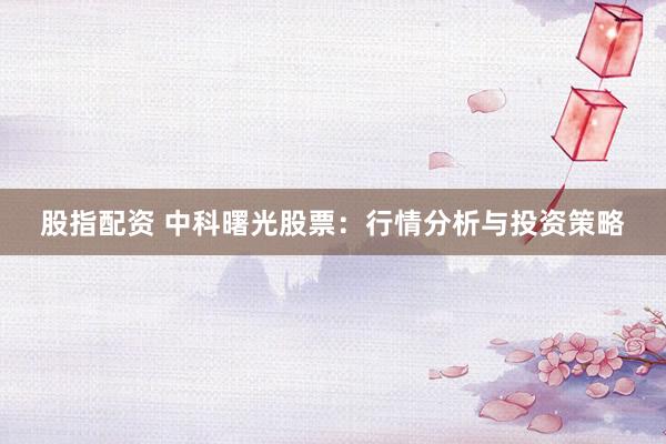 股指配资 中科曙光股票：行情分析与投资策略