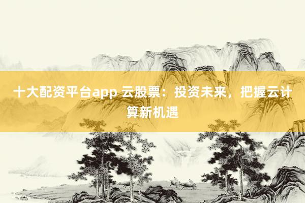 十大配资平台app 云股票：投资未来，把握云计算新机遇