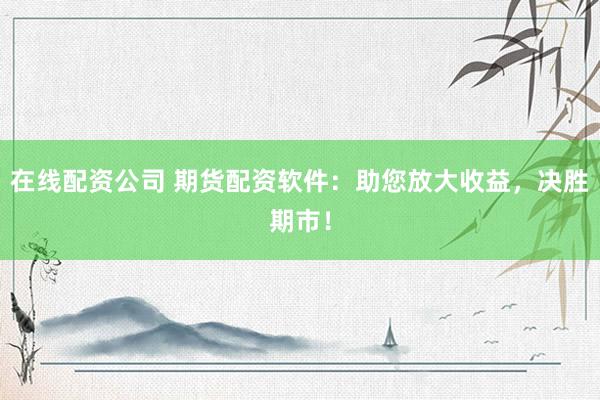 在线配资公司 期货配资软件：助您放大收益，决胜期市！