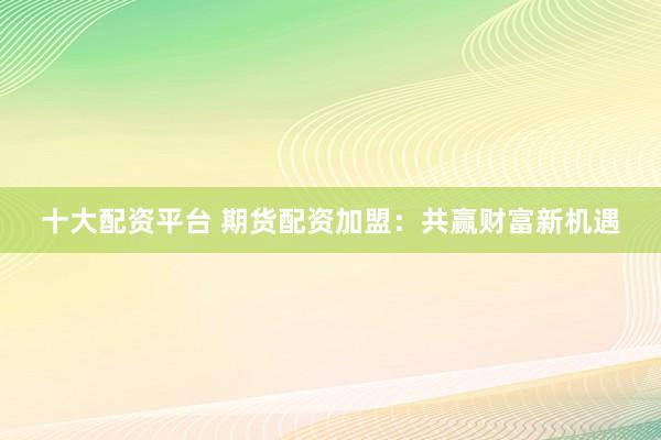十大配资平台 期货配资加盟:共赢财富新机遇