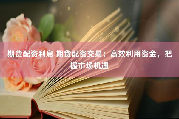 期货配资利息 期货配资交易：高效利用资金，把握市场机遇