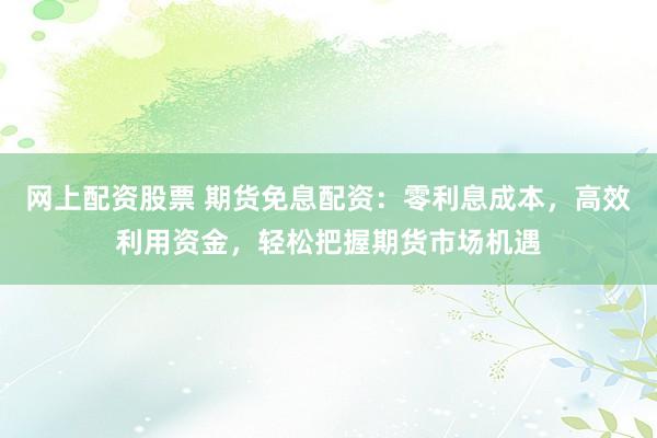 网上配资股票 期货免息配资：零利息成本，高效利用资金，轻松把握期货市场机遇