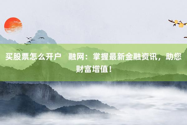 买股票怎么开户   融网：掌握最新金融资讯，助您财富增值！