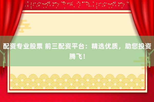 配资专业股票 前三配资平台：精选优质，助您投资腾飞！