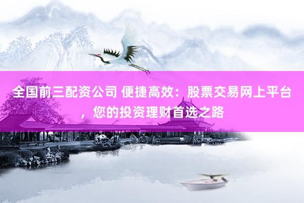 全国前三配资公司 便捷高效:股票交易网上平台,您的投资理财首选之路