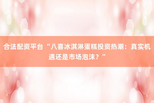 合法配资平台 “八喜冰淇淋蛋糕投资热潮：真实机遇还是市场泡沫？”
