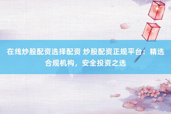 在线炒股配资选择配资 炒股配资正规平台：精选合规机构，安全投资之选