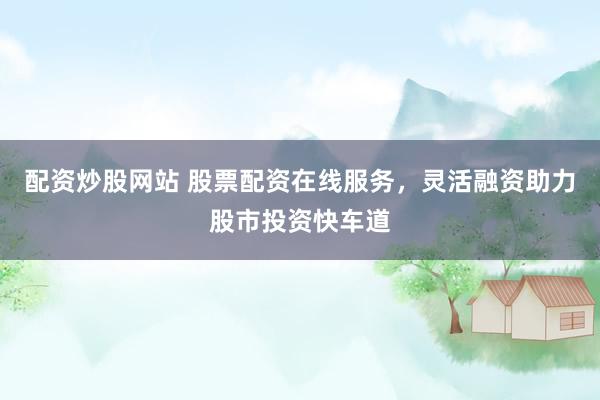 配资炒股网站 股票配资在线服务，灵活融资助力股市投资快车道