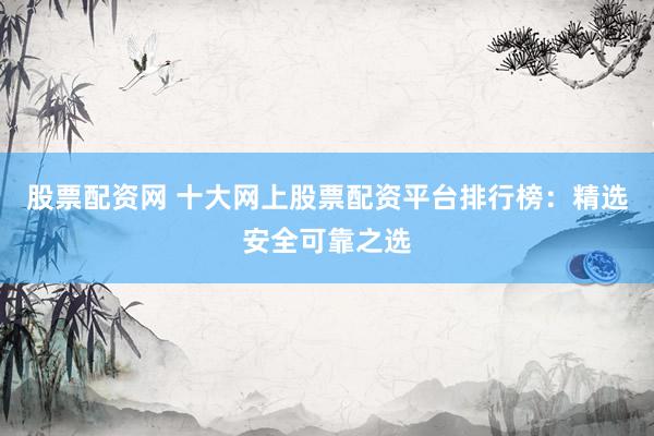 股票配资网 十大网上股票配资平台排行榜：精选安全可靠之选