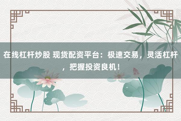 在线杠杆炒股 现货配资平台：极速交易，灵活杠杆，把握投资良机！