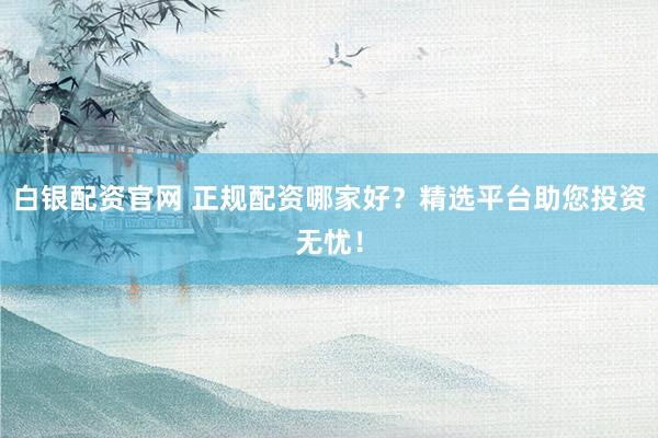 白银配资官网 正规配资哪家好？精选平台助您投资无忧！